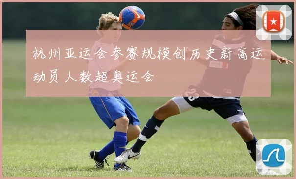 杭州亚运会参赛规模创历史新高运动员人数超奥运会