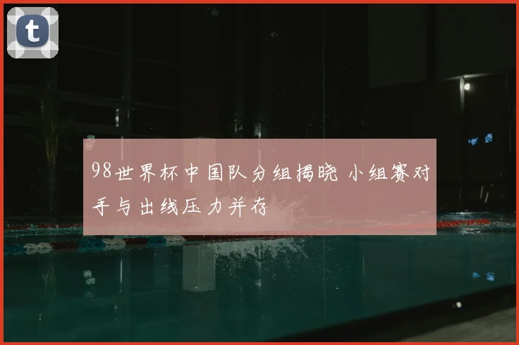 98世界杯中国队分组揭晓 小组赛对手与出线压力并存