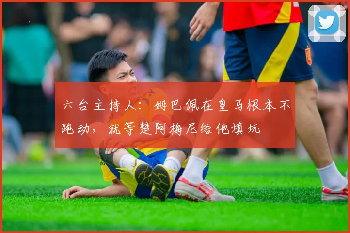 六台主持人：姆巴佩在皇马根本不跑动，就等楚阿梅尼给他填坑