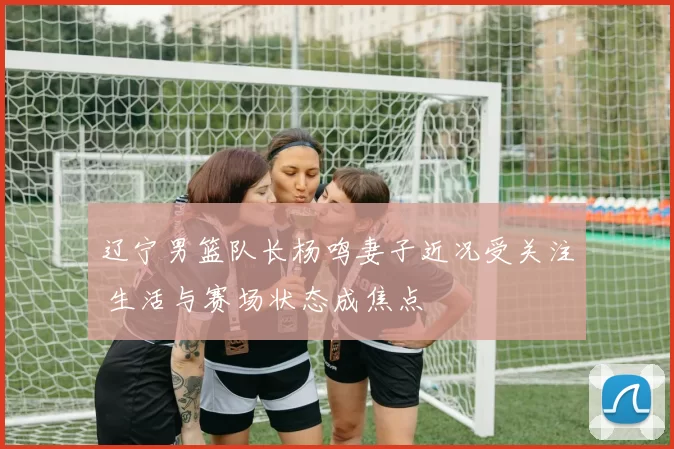 辽宁男篮队长杨鸣妻子近况受关注 生活与赛场状态成焦点