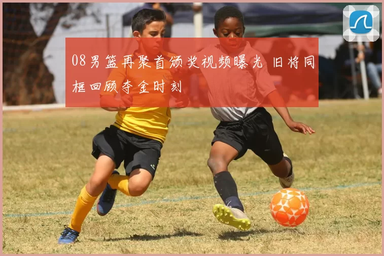 08男篮再聚首颁奖视频曝光 旧将同框回顾夺金时刻