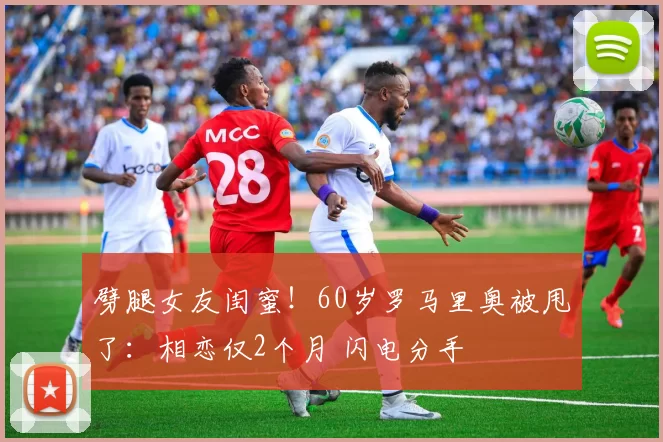 劈腿女友闺蜜！60岁罗马里奥被甩了：相恋仅2个月 闪电分手