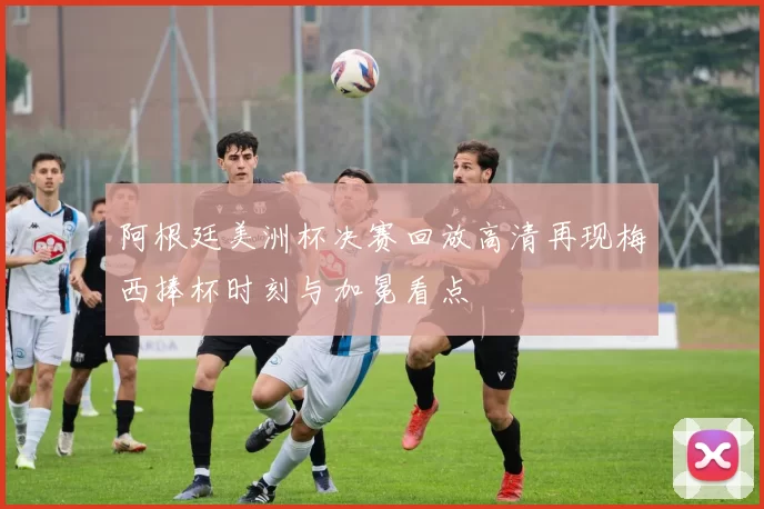 阿根廷美洲杯决赛回放高清再现梅西捧杯时刻与加冕看点