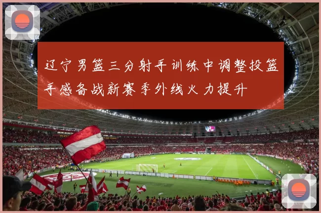 辽宁男篮三分射手训练中调整投篮手感备战新赛季外线火力提升