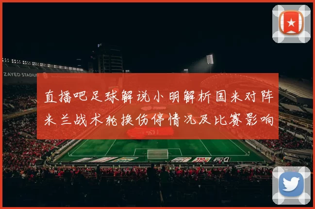 直播吧足球解说小明解析国米对阵米兰战术轮换伤停情况及比赛影响