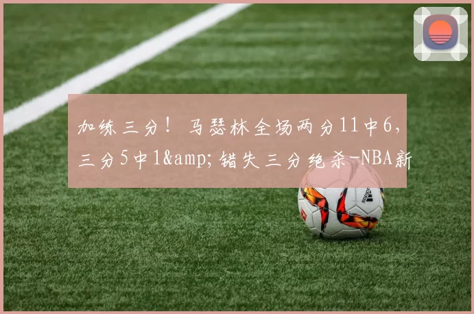 加练三分！马瑟林全场两分11中6，三分5中1&错失三分绝杀-NBA新闻