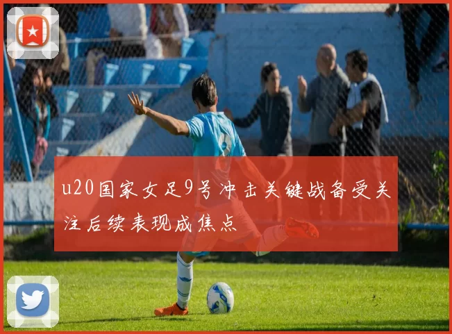 u20国家女足9号冲击关键战备受关注后续表现成焦点