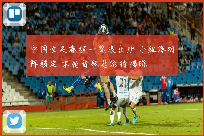 中国女足赛程一览表出炉 小组赛对阵锁定 末轮晋级悬念待揭晓