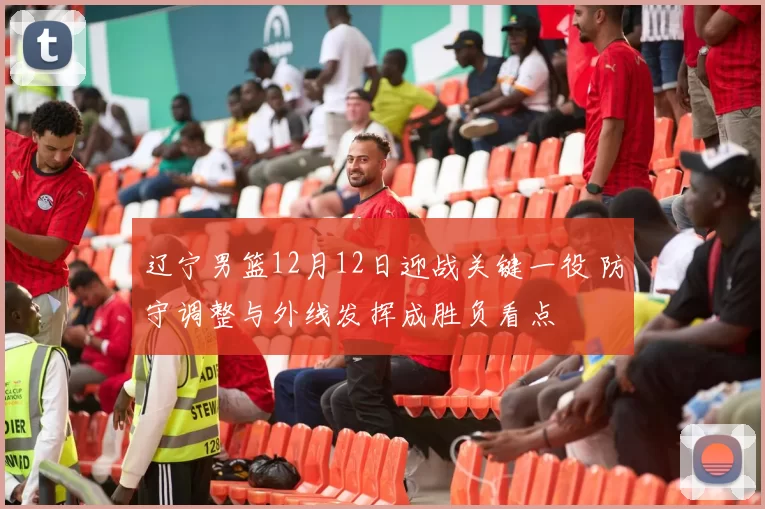 辽宁男篮12月12日迎战关键一役 防守调整与外线发挥成胜负看点