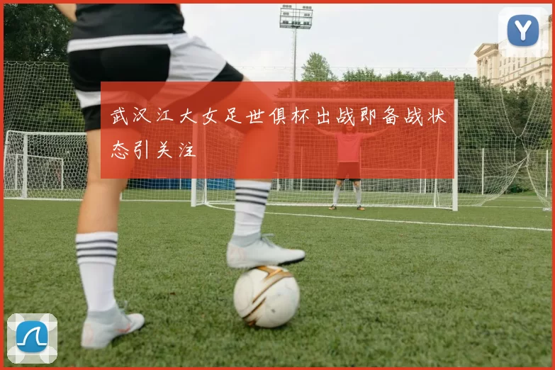 武汉江大女足世俱杯出战即备战状态引关注