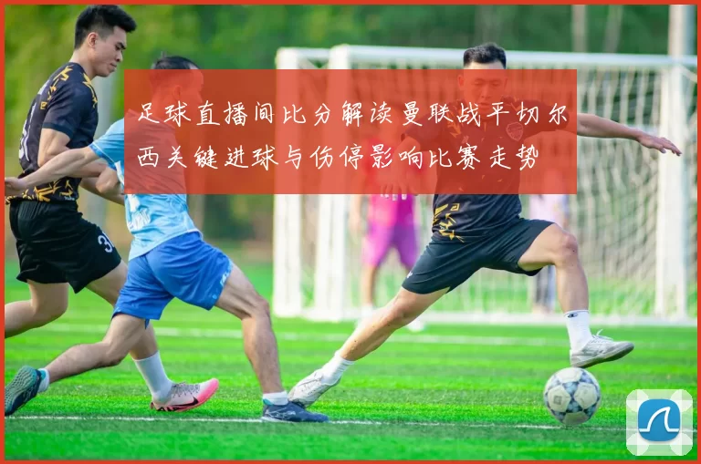 足球直播间比分解读曼联战平切尔西关键进球与伤停影响比赛走势